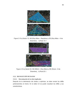 99
Figura 3.15 a) Sector 1C, NS (Eloy Alfaro – República) y OE (Eloy Alfaro – 6 de
Diciembre), b) Ruta 1C-1
Figura 3.16 a) Sector 2C, NS (NNUU – Eloy Alfaro) y OE (Shyris – 6 de
Diciembre), b) Ruta 2C-1
3.2.2. RECOLECCIÓN DE DATOS
3.2.2.1. Determinación de los sitios implicados
Después de la delimitación del clúster a optimizar, se debe revisar los eNBs
pertenecientes al mismo. En la tabla 3.2 se puede visualizar los eNBs y sus
características.
 