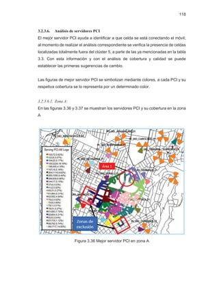 118
3.2.3.6. Análisis de servidores PCI
El mejor servidor PCI ayuda a identificar a que celda se está conectando el móvil;
al momento de realizar el análisis correspondiente se verifica la presencia de celdas
localizadas totalmente fuera del clúster 5, a parte de las ya mencionadas en la tabla
3.3. Con esta información y con el análisis de cobertura y calidad se puede
establecer las primeras sugerencias de cambio.
Las figuras de mejor servidor PCI se simbolizan mediante colores, a cada PCI y su
respetiva cobertura se lo representa por un determinado color.
3.2.3.6.1. Zona A:
En las figuras 3.36 y 3.37 se muestran los servidores PCI y su cobertura en la zona
A
Figura 3.36 Mejor servidor PCI en zona A
Área 1
 