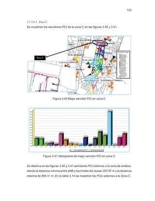123
3.2.3.6.3. Zona C:
Se muestran los servidores PCI de la zona C en las figuras 3.40 y 3.41.
Figura 3.40 Mejor servidor PCI en zona C
Figura 3.41 Histograma de mejor servidor PCI en zona C
Se observa en las figuras 3.40 y 3.41 servidores PCI externos a la zona de análisis,
siendo la distancia mínima entre eNB y los límites del clúster 207.97 m y la distancia
máxima de 895.31 m. En la tabla 3.14 se muestran los PCIs externos a la Zona C.
 
