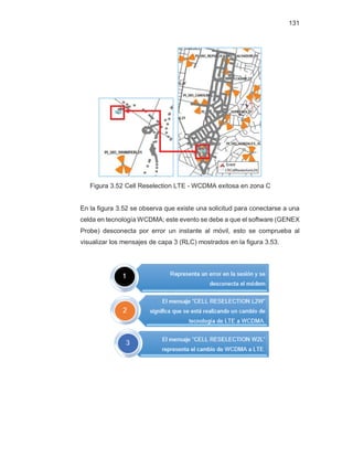 131
Figura 3.52 Cell Reselection LTE - WCDMA exitosa en zona C
En la figura 3.52 se observa que existe una solicitud para conectarse a una
celda en tecnología WCDMA; este evento se debe a que el software (GENEX
Probe) desconecta por error un instante al móvil, esto se comprueba al
visualizar los mensajes de capa 3 (RLC) mostrados en la figura 3.53.
 