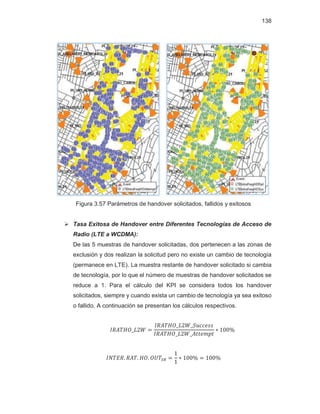 138
Figura 3.57 Parámetros de handover solicitados, fallidos y exitosos
¾ Tasa Exitosa de Handover entre Diferentes Tecnologías de Acceso de
Radio (LTE a WCDMA):
De las 5 muestras de handover solicitadas, dos pertenecen a las zonas de
exclusión y dos realizan la solicitud pero no existe un cambio de tecnología
(permanece en LTE). La muestra restante de handover solicitado si cambia
de tecnología, por lo que el número de muestras de handover solicitados se
reduce a 1. Para el cálculo del KPI se considera todos los handover
solicitados, siempre y cuando exista un cambio de tecnología ya sea exitoso
o fallido. A continuación se presentan los cálculos respectivos.
 