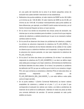 151
en una parte del recorrido de la zona A se tienen pequeñas zonas de
exclusión las cuales también intervienen en las estadísticas.
¾ Referente a los puntos estáticos, el valor máximo de RSRP es de -58.3 dBm
y el mínimo es de -126.38 dBm. El valor máximo de SINR es de 30 dB y el
mínimo es de -9.40 dB. Al analizar individualmente cada punto estático se
tiene diferencias, por ejemplo, en el Mall El Jardín existe mal servicio y en el
Centro Comercial Iñaquito se tiene un buen servicio.
¾ En la zona A es donde se encuentran las únicas zonas de exclusión, las
mismas que no se las considera para el análisis. La zona A es la que mejores
valores de cobertura y calidad presenta por lo que no es necesario realizar
cambios sobre la misma.
¾ En la zona B se observan dos áreas con problemas de cobertura y calidad.
La primera se soluciona mejorando la cobertura de PI_UIO_DORAL_1 y
eliminando la cobertura de los lóbulos laterales de las celdas en las cuales
se observa que su cobertura interfiere con lo esperado. La segunda área se
la soluciona de manera parecida, en ese caso mejorando la cobertura de
PI_UIO_VIVALDI_1.
¾ En la zona C se tiene dos áreas con problemas. En el área 1 se soluciona
mejorando la cobertura de PI_UIO_WHIMPER_3, es decir se define mejor
esta celda para conseguir una mejor cobertura, eliminándose la interferencia
de lóbulos laterales de otras celdas. En el área 2 se presenta un problema
de definición de PCI ya que se verifica que el móvil no se conecta a ningún
PCI, sino que comienza a conectarse a distintos PCIs en toda esta área; se
soluciona mejorando la cobertura de
PI_UIO_REPUBLICA_DEL_SALVADOR_1 y con esto define a esta celda
como el mejor servidor.
¾ En el punto estático 1 (Centro Comercial Multicentro) se tienen valores
aceptables de cobertura y calidad en el piso 1 y 2; en el piso 0 que
corresponde al subsuelo los valores son malos y se debe a problemas de
inserción de la señal en la edificación. Además en todos los pisos se tiene
una correcta definición de servidor. El servicio prestado en este punto
estático es bueno.
 