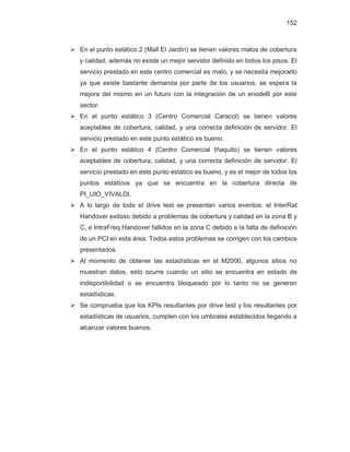 152
¾ En el punto estático 2 (Mall El Jardín) se tienen valores malos de cobertura
y calidad, además no existe un mejor servidor definido en todos los pisos. El
servicio prestado en este centro comercial es malo, y se necesita mejorarlo
ya que existe bastante demanda por parte de los usuarios, se espera la
mejora del mismo en un futuro con la integración de un enodeB por este
sector.
¾ En el punto estático 3 (Centro Comercial Caracol) se tienen valores
aceptables de cobertura, calidad, y una correcta definición de servidor. El
servicio prestado en este punto estático es bueno.
¾ En el punto estático 4 (Centro Comercial Iñaquito) se tienen valores
aceptables de cobertura, calidad, y una correcta definición de servidor. El
servicio prestado en este punto estático es bueno, y es el mejor de todos los
puntos estáticos ya que se encuentra en la cobertura directa de
PI_UIO_VIVALDI.
¾ A lo largo de todo el drive test se presentan varios eventos: el InterRat
Handover exitoso debido a problemas de cobertura y calidad en la zona B y
C, e IntraFreq Handover fallidos en la zona C debido a la falta de definición
de un PCI en esta área. Todos estos problemas se corrigen con los cambios
presentados.
¾ Al momento de obtener las estadísticas en el M2000, algunos sitios no
muestran datos, esto ocurre cuando un sitio se encuentra en estado de
indisponibilidad o se encuentra bloqueado por lo tanto no se generan
estadísticas.
¾ Se comprueba que los KPIs resultantes por drive test y los resultantes por
estadísticas de usuarios, cumplen con los umbrales establecidos llegando a
alcanzar valores buenos.
 
