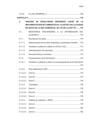XVIII
4.3.10. PI_UIO_WHIMPER_3 .................................................................169
CAPÍTULO V .....................................................................................................170
5. ANÁLISIS DE RESULTADOS OBTENIDOS LUEGO DE LA
IMPLEMENTACIÓN DE CAMBIOS EN EL CLÚSTER 5 DE LA CIUDAD
DE QUITO DE LA RED COMERCIAL 4G LTE DE LA CNT EP........170
5.1. MEDICIONES POSTERIORES A LA OPTIMIZACIÓN DEL
CLÚSTER 5 ................................................................................170
5.1.1. Recolección de datos..................................................................170
5.1.1.1. Determinación de los sitios implicados y parámetros iniciales.....170
5.1.1.2. Hardware y software a utilizar en el Drive Test ...........................173
5.1.1.3. Calendarización de recorridos.....................................................173
5.1.1.4. Recursos físicos y humanos .......................................................173
5.1.2. Procesamiento de la información ................................................174
5.1.2.1. Hardware y software a utilizar en el procesamiento de la información
....................................................................................................174
5.1.2.2. Ruta obtenida por GPS ...............................................................174
5.1.2.2.1. Zona A: .......................................................................................175
5.1.2.2.2. Zona B: .......................................................................................175
5.1.2.2.3. Zona C: .......................................................................................176
5.1.2.3. Tecnología ..................................................................................176
5.1.2.3.1. Zona A: .......................................................................................176
5.1.2.3.2. Zona B: .......................................................................................178
5.1.2.3.3. Zona C: .......................................................................................178
5.1.2.4. Análisis de cobertura – RSRP.....................................................179
5.1.2.4.1. Zona A: .......................................................................................179
5.1.2.4.2. Zona B: .......................................................................................180
5.1.2.4.3. Zona C: .......................................................................................182
 