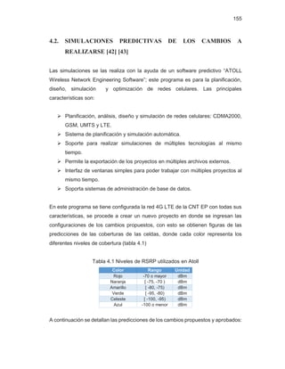 155
4.2. SIMULACIONES PREDICTIVAS DE LOS CAMBIOS A
REALIZARSE [42] [43]
Las simulaciones se las realiza con la ayuda de un software predictivo “ATOLL
Wireless Network Engineering Software”; este programa es para la planificación,
diseño, simulación y optimización de redes celulares. Las principales
características son:
¾ Planificación, análisis, diseño y simulación de redes celulares: CDMA2000,
GSM, UMTS y LTE.
¾ Sistema de planificación y simulación automática.
¾ Soporte para realizar simulaciones de múltiples tecnologías al mismo
tiempo.
¾ Permite la exportación de los proyectos en múltiples archivos externos.
¾ Interfaz de ventanas simples para poder trabajar con múltiples proyectos al
mismo tiempo.
¾ Soporta sistemas de administración de base de datos.
En este programa se tiene configurada la red 4G LTE de la CNT EP con todas sus
características, se procede a crear un nuevo proyecto en donde se ingresan las
configuraciones de los cambios propuestos, con esto se obtienen figuras de las
predicciones de las coberturas de las celdas, donde cada color representa los
diferentes niveles de cobertura (tabla 4.1)
Tabla 4.1 Niveles de RSRP utilizados en Atoll
Color Rango Unidad
Rojo -70 o mayor dBm
Naranja [ -75, -70 ) dBm
Amarillo [ -80, -75) dBm
Verde [ -95, -80) dBm
Celeste [ -100, -95) dBm
Azul -100 o menor dBm
A continuación se detallan las predicciones de los cambios propuestos y aprobados:
 