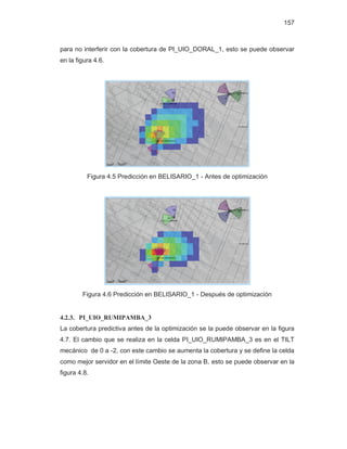 157
para no interferir con la cobertura de PI_UIO_DORAL_1, esto se puede observar
en la figura 4.6.
Figura 4.5 Predicción en BELISARIO_1 - Antes de optimización
Figura 4.6 Predicción en BELISARIO_1 - Después de optimización
4.2.3. PI_UIO_RUMIPAMBA_3
La cobertura predictiva antes de la optimización se la puede observar en la figura
4.7. El cambio que se realiza en la celda PI_UIO_RUMIPAMBA_3 es en el TILT
mecánico de 0 a -2, con este cambio se aumenta la cobertura y se define la celda
como mejor servidor en el límite Oeste de la zona B, esto se puede observar en la
figura 4.8.
 