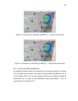 161
Figura 4.13 Predicción en ESTADIO_OLIMPICO_1 - Antes de optimización
Figura 4.14 Predicción en ESTADIO_OLIMPICO_1 - Después de optimización
4.2.7. PI_UIO_ESTADIO_OLIMPICO_2
La cobertura predictiva antes de la optimización se la puede observar en la figura
4.15. El cambio que se realiza en la celda PI_UIO_ESTADIO_OLIMPICO_2 es en
el TILT eléctrico de 9 a 10, con este cambio se disminuye la cobertura evitando la
interferencia con la celda PI_UIO_REPÚBLICA_DEL_SALVADOR_1, esto se
puede observar en la figura 4.16.
 