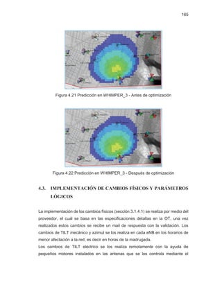 165
Figura 4.21 Predicción en WHIMPER_3 - Antes de optimización
Figura 4.22 Predicción en WHIMPER_3 - Después de optimización
4.3. IMPLEMENTACIÓN DE CAMBIOS FÍSICOS Y PARÁMETROS
LÓGICOS
La implementación de los cambios físicos (sección 3.1.4.1) se realiza por medio del
proveedor, el cual se basa en las especificaciones detallas en la OT, una vez
realizados estos cambios se recibe un mail de respuesta con la validación. Los
cambios de TILT mecánico y azimut se los realiza en cada eNB en los horarios de
menor afectación a la red, es decir en horas de la madrugada.
Los cambios de TILT eléctrico se los realiza remotamente con la ayuda de
pequeños motores instalados en las antenas que se los controla mediante el
 