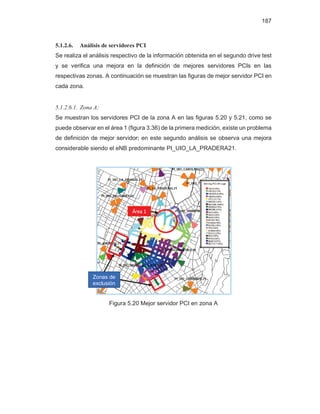 187
5.1.2.6. Análisis de servidores PCI
Se realiza el análisis respectivo de la información obtenida en el segundo drive test
y se verifica una mejora en la definición de mejores servidores PCIs en las
respectivas zonas. A continuación se muestran las figuras de mejor servidor PCI en
cada zona.
5.1.2.6.1. Zona A:
Se muestran los servidores PCI de la zona A en las figuras 5.20 y 5.21, como se
puede observar en el área 1 (figura 3.36) de la primera medición, existe un problema
de definición de mejor servidor; en este segundo análisis se observa una mejora
considerable siendo el eNB predominante PI_UIO_LA_PRADERA21.
Figura 5.20 Mejor servidor PCI en zona A
Zonas de
exclusión
Área 1
 
