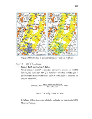 206
Figura 5.47 Parámetros de conexión solicitados y exitosos de ERAB
5.1.2.11.2. KPIs de Retenibilidad
¾ Tasa de Caída de Servicio de Datos:
Para el cálculo de este KPI se considera las muestras tomadas por el ERAB
Release, las cuales son 139, y el número de muestras tomadas por el
parámetro ERAB ABnormal Release son 4. A continuación se presentan los
cálculos respectivos.
En la figura 5.48 se observa las solicitudes realizadas por el parámetro ERAB
ABnormal Release.
 