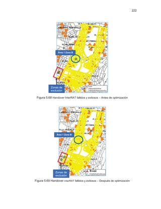 222
Figura 5.68 Handover InterRAT fallidos y exitosos – Antes de optimización
Figura 5.69 Handover InterRAT fallidos y exitosos – Después de optimización
Área 1 Zona B
Zonas de
exclusión
Área 1 Zona B
Zonas de
exclusión
 