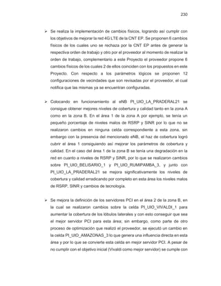 230
¾ Se realiza la implementación de cambios físicos, logrando así cumplir con
los objetivos de mejorar la red 4G LTE de la CNT EP. Se proponen 6 cambios
físicos de los cuales uno se rechaza por la CNT EP antes de generar la
respectiva orden de trabajo y otro por el proveedor al momento de realizar la
orden de trabajo, complementario a este Proyecto el proveedor propone 6
cambios físicos de los cuales 2 de ellos coinciden con los propuestos en este
Proyecto. Con respecto a los parámetros lógicos se proponen 12
configuraciones de vecindades que son revisadas por el proveedor, el cual
notifica que las mismas ya se encuentran configuradas.
¾ Colocando en funcionamiento al eNB PI_UIO_LA_PRADERAL21 se
consigue obtener mejores niveles de cobertura y calidad tanto en la zona A
como en la zona B. En el área 1 de la zona A por ejemplo, se tenía un
pequeño porcentaje de niveles malos de RSRP y SINR por lo que no se
realizaron cambios en ninguna celda correspondiente a esta zona, sin
embargo con la presencia del mencionado eNB, el haz de cobertura logró
cubrir el área 1 consiguiendo así mejorar los parámetros de cobertura y
calidad. En el caso del área 1 de la zona B se tenía una degradación en la
red en cuanto a niveles de RSRP y SINR, por lo que se realizaron cambios
sobre PI_UIO_BELISARIO_1 y PI_UIO_RUMIPAMBA_3, y junto con
PI_UIO_LA_PRADERAL21 se mejora significativamente los niveles de
cobertura y calidad erradicando por completo en esta área los niveles malos
de RSRP, SINR y cambios de tecnología.
¾ Se mejora la definición de los servidores PCI en el área 2 de la zona B, en
la cual se realizaron cambios sobre la celda PI_UIO_VIVALDI_1 para
aumentar la cobertura de los lóbulos laterales y con esto conseguir que sea
el mejor servidor PCI para esta área; sin embargo, como parte de otro
proceso de optimización que realizó el proveedor, se ejecutó un cambio en
la celda PI_UIO_AMAZONAS_3 lo que genera una influencia directa en esta
área y por lo que se convierte esta celda en mejor servidor PCI. A pesar de
no cumplir con el objetivo inicial (Vivaldi como mejor servidor) se cumple con
 