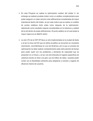 232
¾ En este Proyecto se realiza la optimización outdoor del clúster 5, sin
embargo se realizan pruebas indoor como un análisis complementario para
poder asegurar un mejor servicio a las edificaciones consideradas de mayor
importancia dentro del clúster, es por este motivo que se realiza un análisis
de puntos estáticos tanto antes como después de la optimización,
obteniendo como resultado mejoras considerables en la cobertura y calidad
de la red dentro de estas edificaciones. El punto estático en el cual existe la
mayor mejora es en Mall El Jardín.
¾ La red LTE de la CNT EP lleva un año implementada en la ciudad de Quito
y al ser la única red 4G que se oferta al público se encuentra en constante
crecimiento, convirtiéndose en una red dinámica, por lo que un proceso de
optimización se debe realizar constantemente cada cierto periodo de tiempo
para poder suplir con los problemas y demanda de capacidad que se
presenten en un futuro, y al ser una red enfocada en lugares específicos de
cobertura donde se tiene una gran uso de tráfico de datos, necesita poder
contar con la flexibilidad suficiente para adaptarse a eventos y lugares de
afluencia masiva de usuarios.
 