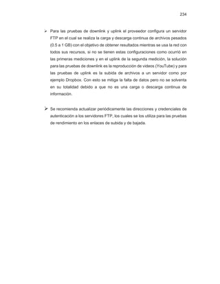 234
¾ Para las pruebas de downlink y uplink el proveedor configura un servidor
FTP en el cual se realiza la carga y descarga continua de archivos pesados
(0.5 a 1 GB) con el objetivo de obtener resultados mientras se usa la red con
todos sus recursos, si no se tienen estas configuraciones como ocurrió en
las primeras mediciones y en el uplink de la segunda medición, la solución
para las pruebas de downlink es la reproducción de videos (YouTube) y para
las pruebas de uplink es la subida de archivos a un servidor como por
ejemplo Dropbox. Con esto se mitiga la falta de datos pero no se solventa
en su totalidad debido a que no es una carga o descarga continua de
información.
¾ Se recomienda actualizar periódicamente las direcciones y credenciales de
autenticación a los servidores FTP, los cuales se los utiliza para las pruebas
de rendimiento en los enlaces de subida y de bajada.
 