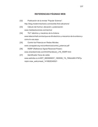 237
REFERENCIAS PÁGINAS WEB
[32] Publicación de la revista “Popular Science”:
http://blog.modernmechanix.com/worlds-first-cell-phone/
[33] Cálculo del Azimut, elevación y polarización:
www.mediasoluciones.com/acimut
[34] TILT eléctrico y mecánico de la Antena:
www.telecomhall.com/es/que-es-tilt-electrico-y-mecanico-de-la-antena-y-
como-lo-usa.aspx
[35] Control de Potencia en Redes Móviles:
www.conapptel.org.mx/conferencia/control_potencia.pdf
[36] RSRP (Reference Signal Received Power):
www.sharetechnote.com/html/Handbook_LTE_RSRP.html
[37] Identificador física de celda:
www.eetindia.co.in/ART_8800689057_1800006_TA_768dcb88.HTM?ju
mpto=view_welcomead_1418828349521
 