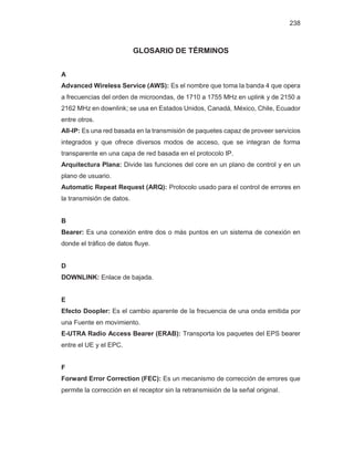 238
GLOSARIO DE TÉRMINOS
A
Advanced Wireless Service (AWS): Es el nombre que toma la banda 4 que opera
a frecuencias del orden de microondas, de 1710 a 1755 MHz en uplink y de 2150 a
2162 MHz en downlink; se usa en Estados Unidos, Canadá, México, Chile, Ecuador
entre otros.
All-IP: Es una red basada en la transmisión de paquetes capaz de proveer servicios
integrados y que ofrece diversos modos de acceso, que se integran de forma
transparente en una capa de red basada en el protocolo IP.
Arquitectura Plana: Divide las funciones del core en un plano de control y en un
plano de usuario.
Automatic Repeat Request (ARQ): Protocolo usado para el control de errores en
la transmisión de datos.
B
Bearer: Es una conexión entre dos o más puntos en un sistema de conexión en
donde el tráfico de datos fluye.
D
DOWNLINK: Enlace de bajada.
E
Efecto Doopler: Es el cambio aparente de la frecuencia de una onda emitida por
una Fuente en movimiento.
E-UTRA Radio Access Bearer (ERAB): Transporta los paquetes del EPS bearer
entre el UE y el EPC.
F
Forward Error Correction (FEC): Es un mecanismo de corrección de errores que
permite la corrección en el receptor sin la retransmisión de la señal original.
 