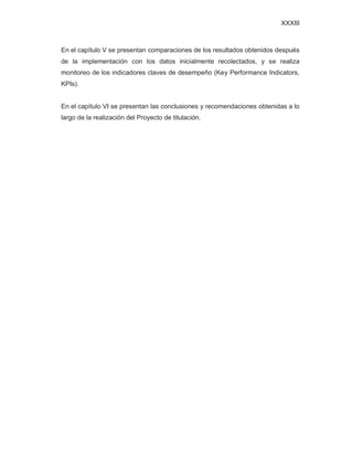 XXXIII
En el capítulo V se presentan comparaciones de los resultados obtenidos después
de la implementación con los datos inicialmente recolectados, y se realiza
monitoreo de los indicadores claves de desempeño (Key Performance Indicators,
KPIs).
En el capítulo VI se presentan las conclusiones y recomendaciones obtenidas a lo
largo de la realización del Proyecto de titulación.
 