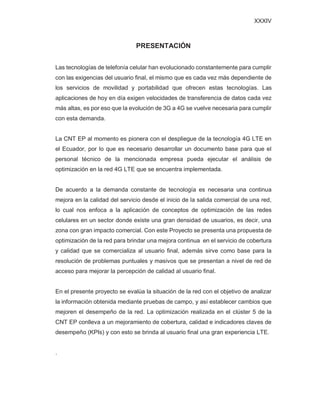 XXXIV
PRESENTACIÓN
Las tecnologías de telefonía celular han evolucionado constantemente para cumplir
con las exigencias del usuario final, el mismo que es cada vez más dependiente de
los servicios de movilidad y portabilidad que ofrecen estas tecnologías. Las
aplicaciones de hoy en día exigen velocidades de transferencia de datos cada vez
más altas, es por eso que la evolución de 3G a 4G se vuelve necesaria para cumplir
con esta demanda.
La CNT EP al momento es pionera con el despliegue de la tecnología 4G LTE en
el Ecuador, por lo que es necesario desarrollar un documento base para que el
personal técnico de la mencionada empresa pueda ejecutar el análisis de
optimización en la red 4G LTE que se encuentra implementada.
De acuerdo a la demanda constante de tecnología es necesaria una continua
mejora en la calidad del servicio desde el inicio de la salida comercial de una red,
lo cual nos enfoca a la aplicación de conceptos de optimización de las redes
celulares en un sector donde existe una gran densidad de usuarios, es decir, una
zona con gran impacto comercial. Con este Proyecto se presenta una propuesta de
optimización de la red para brindar una mejora continua en el servicio de cobertura
y calidad que se comercializa al usuario final, además sirve como base para la
resolución de problemas puntuales y masivos que se presentan a nivel de red de
acceso para mejorar la percepción de calidad al usuario final.
En el presente proyecto se evalúa la situación de la red con el objetivo de analizar
la información obtenida mediante pruebas de campo, y así establecer cambios que
mejoren el desempeño de la red. La optimización realizada en el clúster 5 de la
CNT EP conlleva a un mejoramiento de cobertura, calidad e indicadores claves de
desempeño (KPIs) y con esto se brinda al usuario final una gran experiencia LTE.
.
 