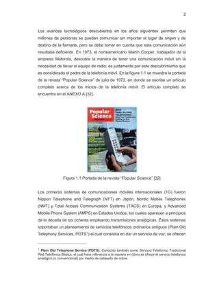 2
Los avances tecnológicos descubiertos en los años siguientes permiten que
millones de personas se puedan comunicar sin importar el lugar de origen y de
destino de la llamada, pero se debe tomar en cuenta que esta comunicación aún
resultaba deficiente. En 1973, el norteamericano Martin Cooper, trabajador de la
empresa Motorola, descubre la manera de tener una comunicación móvil sin la
necesidad de llevar el equipo de radio; es justamente por este descubrimiento que
es considerado el padre de la telefonía móvil. En la figura 1.1 se muestra la portada
de la revista “Popular Science” de julio de 1973, en donde se escribe un artículo
completo acerca de los inicios de la telefonía móvil. El artículo completo se
encuentra en el ANEXO A [32].
Figura 1.1 Portada de la revista “Popular Science” [32]
Los primeros sistemas de comunicaciones móviles internacionales (1G) fueron
Nippon Telephone and Telegraph (NTT) en Japón, Nordic Mobile Telephones
(NMT) y Total Access Communication Systems (TACS) en Europa, y Advanced
Mobile Phone System (AMPS) en Estados Unidos, los cuales aparecen a principios
de la década de los ochenta empleando transmisiones analógicas. Estos sistemas
soportaban un planeamiento de servicios telefónicos ordinarios antiguos (Plain Old
Telephony Services, POTS1
) el cual consistía en dar un servicio de voz; se ofrecen
1 Plain Old Telephone Service (POTS): Conocido también como Servicio Telefónico Tradicional
Red Telefónica Básica, el cual hace referencia a la manera en cómo se ofrece el servicio telefónico
analógico (o convencional) por medio de cableado de cobre.
 