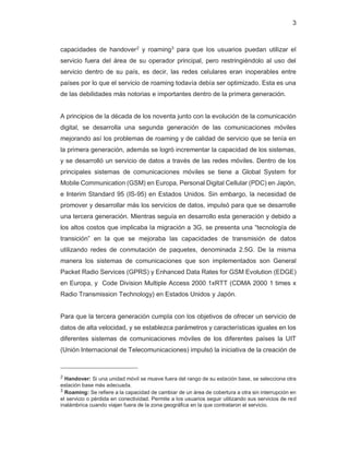 3
capacidades de handover2
y roaming3
para que los usuarios puedan utilizar el
servicio fuera del área de su operador principal, pero restringiéndolo al uso del
servicio dentro de su país, es decir, las redes celulares eran inoperables entre
países por lo que el servicio de roaming todavía debía ser optimizado. Esta es una
de las debilidades más notorias e importantes dentro de la primera generación.
A principios de la década de los noventa junto con la evolución de la comunicación
digital, se desarrolla una segunda generación de las comunicaciones móviles
mejorando así los problemas de roaming y de calidad de servicio que se tenía en
la primera generación, además se logró incrementar la capacidad de los sistemas,
y se desarrolló un servicio de datos a través de las redes móviles. Dentro de los
principales sistemas de comunicaciones móviles se tiene a Global System for
Mobile Communication (GSM) en Europa, Personal Digital Cellular (PDC) en Japón,
e Interim Standard 95 (IS-95) en Estados Unidos. Sin embargo, la necesidad de
promover y desarrollar más los servicios de datos, impulsó para que se desarrolle
una tercera generación. Mientras seguía en desarrollo esta generación y debido a
los altos costos que implicaba la migración a 3G, se presenta una “tecnología de
transición” en la que se mejoraba las capacidades de transmisión de datos
utilizando redes de conmutación de paquetes, denominada 2.5G. De la misma
manera los sistemas de comunicaciones que son implementados son General
Packet Radio Services (GPRS) y Enhanced Data Rates for GSM Evolution (EDGE)
en Europa, y Code Division Multiple Access 2000 1xRTT (CDMA 2000 1 times x
Radio Transmission Technology) en Estados Unidos y Japón.
Para que la tercera generación cumpla con los objetivos de ofrecer un servicio de
datos de alta velocidad, y se establezca parámetros y características iguales en los
diferentes sistemas de comunicaciones móviles de los diferentes países la UIT
(Unión Internacional de Telecomunicaciones) impulsó la iniciativa de la creación de
2 Handover: Si una unidad móvil se mueve fuera del rango de su estación base, se selecciona otra
estación base más adecuada.
3
Roaming: Se refiere a la capacidad de cambiar de un área de cobertura a otra sin interrupción en
el servicio o pérdida en conectividad. Permite a los usuarios seguir utilizando sus servicios de red
inalámbrica cuando viajan fuera de la zona geográfica en la que contrataron el servicio.
 