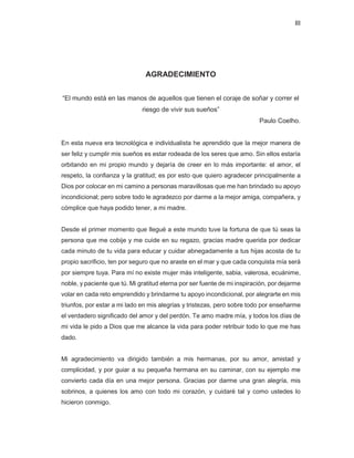III
AGRADECIMIENTO
“El mundo está en las manos de aquellos que tienen el coraje de soñar y correr el
riesgo de vivir sus sueños”
Paulo Coelho.
En esta nueva era tecnológica e individualista he aprendido que la mejor manera de
ser feliz y cumplir mis sueños es estar rodeada de los seres que amo. Sin ellos estaría
orbitando en mi propio mundo y dejaría de creer en lo más importante: el amor, el
respeto, la confianza y la gratitud; es por esto que quiero agradecer principalmente a
Dios por colocar en mi camino a personas maravillosas que me han brindado su apoyo
incondicional; pero sobre todo le agradezco por darme a la mejor amiga, compañera, y
cómplice que haya podido tener, a mi madre.
Desde el primer momento que llegué a este mundo tuve la fortuna de que tú seas la
persona que me cobije y me cuide en su regazo, gracias madre querida por dedicar
cada minuto de tu vida para educar y cuidar abnegadamente a tus hijas acosta de tu
propio sacrificio, ten por seguro que no araste en el mar y que cada conquista mía será
por siempre tuya. Para mí no existe mujer más inteligente, sabia, valerosa, ecuánime,
noble, y paciente que tú. Mi gratitud eterna por ser fuente de mi inspiración, por dejarme
volar en cada reto emprendido y brindarme tu apoyo incondicional, por alegrarte en mis
triunfos, por estar a mi lado en mis alegrías y tristezas, pero sobre todo por enseñarme
el verdadero significado del amor y del perdón. Te amo madre mía, y todos los días de
mi vida le pido a Dios que me alcance la vida para poder retribuir todo lo que me has
dado.
Mi agradecimiento va dirigido también a mis hermanas, por su amor, amistad y
complicidad, y por guiar a su pequeña hermana en su caminar, con su ejemplo me
convierto cada día en una mejor persona. Gracias por darme una gran alegría, mis
sobrinos, a quienes los amo con todo mi corazón, y cuidaré tal y como ustedes lo
hicieron conmigo.
 