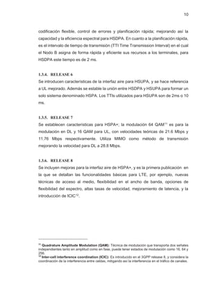 10
codificación flexible, control de errores y planificación rápida; mejorando así la
capacidad y la eficiencia espectral para HSDPA. En cuanto a la planificación rápida,
es el intervalo de tiempo de transmisión (TTI Time Transmission Interval) en el cual
el Nodo B asigna de forma rápida y eficiente sus recursos a los terminales, para
HSDPA este tiempo es de 2 ms.
1.3.4. RELEASE 6
Se introducen características de la interfaz aire para HSUPA, y se hace referencia
a UL mejorado. Además se estable la unión entre HSDPA y HSUPA para formar un
solo sistema denominado HSPA. Los TTIs utilizados para HSUPA son de 2ms o 10
ms.
1.3.5. RELEASE 7
Se establecen características para HSPA+; la modulación 64 QAM11 es para la
modulación en DL y 16 QAM para UL, con velocidades teóricas de 21.6 Mbps y
11.76 Mbps respectivamente. Utiliza MIMO como método de transmisión
mejorando la velocidad para DL a 28.8 Mbps.
1.3.6. RELEASE 8
Se incluyen mejoras para la interfaz aire de HSPA+, y es la primera publicación en
la que se detallan las funcionalidades básicas para LTE, por ejemplo, nuevas
técnicas de acceso al medio, flexibilidad en el ancho de banda, opciones de
flexibilidad del espectro, altas tasas de velocidad, mejoramiento de latencia, y la
introducción de ICIC12
.
11
Quadrature Amplitude Modulation (QAM): Técnica de modulación que transporta dos señales
independientes tanto en amplitud como en fase, puede tener estados de modulación como 16, 64 y
256.
12
Inter-cell interference coordination (ICIC): Es introducido en el 3GPP release 8, y considera la
coordinación de la interferencia entre celdas, mitigando así la interferencia en el tráfico de canales.
 