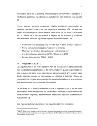12
arquitectura de la red y aplicando otras tecnologías al momento de acceder a la
interfaz aire, dos temas importantes que se tratan con más detalle en este capítulo.
[8]
Provee además servicios avanzados móviles empleando conmutación de
paquetes; con las innovaciones que presenta la tecnología LTE, se tiene una
mejora en la velocidad de transferencia de datos en DL de 100 Mbps y de 50 Mbps
en UL, menos de 5 ms en latencia y mejoras en la movilidad y cobertura.
Resumiendo se tienen los siguientes aspectos fundamentales en LTE:
¾ Incremento en la capacidad para soportar flujo de datos a mayor velocidad
¾ Nueva estructura del espectro, mejorando la eficiencia
¾ Mejora en la estructura de arquitectura y en la interfaz aire
¾ Uso de modulación adaptativa, QPSK, 16QAM, y 64QAM.
¾ Empleo de tecnologías OFDM y MIMO.
1.4.1. ARQUITECTURA LTE
Las arquitecturas de las redes celulares han ido evolucionando constantemente,
más aún desde las especificaciones del 3GPP, el objetivo que se ha planteado con
esta evolución es lograr tener sistemas con convergencia all-ip14
, es decir pasar
desde sistemas basados en conmutación de circuitos a sistemas híbridos de
conmutación de circuitos y conmutación de paquetes hasta llegar a tener sistemas
solamente basados en conmutación de paquetes.
En las redes 3G y, específicamente en HSPA, la arquitectura de la red se divide
dependiendo de las necesidades del usuario final, entonces se tiene dominios de
conmutación de paquetes y de conmutación de circuitos, los cuales pueden convivir
mutuamente. [7]
Esta nueva arquitectura cumple con los siguientes objetivos principales:
14
All-IP: Es una red basada en la transmisión de paquetes capaz de proveer servicios integrados y
que ofrece diversos modos de acceso, que se integran de forma transparente en una capa de red
basada en el protocolo IP.
 