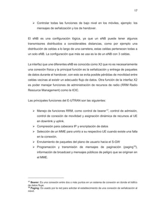 17
¾ Controlar todas las funciones de bajo nivel en los móviles, ejemplo: los
mensajes de señalización y los de handover.
El eNB es una configuración lógica, ya que un eNB puede tener algunos
transmisores distribuidos a considerables distancias, como por ejemplo una
distribución de celdas a lo largo de una carretera, estas celdas pertenecen todas a
un solo eNB. La configuración que más se usa es la de un eNB con 3 celdas.
La interfaz que une diferentes eNB es conocida como X2 que no es necesariamente
una conexión física y la principal función es la señalización y entrega de paquetes
de datos durante el handover, con esto se evita posible pérdidas de movilidad entre
celdas vecinas al existir un adecuado flujo de datos. Otra función de la interfaz X2
es poder manejar funciones de administración de recursos de radio (RRM Radio
Resource Management) como la ICIC.
Las principales funciones del E-UTRAN son las siguientes:
¾ Manejo de funciones RRM, como control de bearer17, control de admisión,
control de conexión de movilidad y asignación dinámica de recursos al UE
en downlink y uplink.
¾ Compresión para cabecera IP y encriptación de datos
¾ Selección de un MME para unirlo a su respectivo UE cuando existe una falla
en la conexión.
¾ Enrutamiento de paquetes del plano de usuario hacia el S-GW
¾ Programación y transmisión de mensajes de paginación (paging18),
información de broadcast y mensajes públicos de peligro que se originan en
el MME.
17
Bearer: Es una conexión entre dos o más puntos en un sistema de conexión en donde el tráfico
de datos fluye.
18
Paging: Es usado por la red para solicitar el establecimiento de una conexión de señalización al
móvil.
 