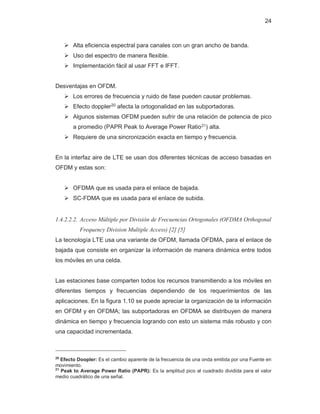 24
¾ Alta eficiencia espectral para canales con un gran ancho de banda.
¾ Uso del espectro de manera flexible.
¾ Implementación fácil al usar FFT e IFFT.
Desventajas en OFDM.
¾ Los errores de frecuencia y ruido de fase pueden causar problemas.
¾ Efecto doppler20 afecta la ortogonalidad en las subportadoras.
¾ Algunos sistemas OFDM pueden sufrir de una relación de potencia de pico
a promedio (PAPR Peak to Average Power Ratio21) alta.
¾ Requiere de una sincronización exacta en tiempo y frecuencia.
En la interfaz aire de LTE se usan dos diferentes técnicas de acceso basadas en
OFDM y estas son:
¾ OFDMA que es usada para el enlace de bajada.
¾ SC-FDMA que es usada para el enlace de subida.
1.4.2.2.2. Acceso Múltiple por División de Frecuencias Ortogonales (OFDMA Orthogonal
Frequency Division Multiple Access) [2] [5]
La tecnología LTE usa una variante de OFDM, llamada OFDMA, para el enlace de
bajada que consiste en organizar la información de manera dinámica entre todos
los móviles en una celda.
Las estaciones base comparten todos los recursos transmitiendo a los móviles en
diferentes tiempos y frecuencias dependiendo de los requerimientos de las
aplicaciones. En la figura 1.10 se puede apreciar la organización de la información
en OFDM y en OFDMA; las subportadoras en OFDMA se distribuyen de manera
dinámica en tiempo y frecuencia logrando con esto un sistema más robusto y con
una capacidad incrementada.
20
Efecto Doopler: Es el cambio aparente de la frecuencia de una onda emitida por una Fuente en
movimiento.
21
Peak to Average Power Ratio (PAPR): Es la amplitud pico al cuadrado dividida para el valor
medio cuadrático de una señal.
 