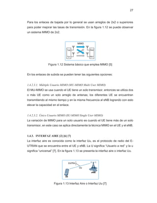 27
Para los enlaces de bajada por lo general se usan arreglos de 2x2 o superiores
para poder mejorar las tasas de transmisión. En la figura 1.12 se puede observar
un sistema MIMO de 2x2.
Figura 1.12 Sistema básico que emplea MIMO [5]
En los enlaces de subida se pueden tener las siguientes opciones:
1.4.2.3.1. Múltiple Usuario MIMO (MU-MIMO Multi User MIMO)
El MU-MIMO se usa cuando el UE tiene un solo transmisor, entonces se utiliza dos
o más UE como un solo arreglo de antenas; los diferentes UE se encuentran
transmitiendo al mismo tiempo y en la misma frecuencia al eNB logrando con esto
elevar la capacidad en el enlace.
1.4.2.3.2. Único Usuario MIMO (SU-MIMO Single User MIMO)
La variación de MIMO para un solo usuario es cuando el UE tiene más de un solo
transmisor, en este caso se aplica directamente la técnica MIMO en el UE y el eNB.
1.4.3. INTERFAZ AIRE [2] [6] [7]
La interfaz aire es conocida como la interfaz Uu, es el protocolo de radio del E-
UTRAN que se encuentra entre el UE y eNB. La U significa “Usuario a red” y la u
significa “universal” [7]. En la figura 1.13 se presenta la interfaz aire o interfaz Uu.
Figura 1.13 Interfaz Aire o Interfaz Uu [7]
 