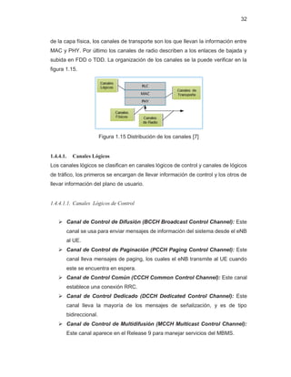 32
de la capa física, los canales de transporte son los que llevan la información entre
MAC y PHY. Por último los canales de radio describen a los enlaces de bajada y
subida en FDD o TDD. La organización de los canales se la puede verificar en la
figura 1.15.
Figura 1.15 Distribución de los canales [7]
1.4.4.1. Canales Lógicos
Los canales lógicos se clasifican en canales lógicos de control y canales de lógicos
de tráfico, los primeros se encargan de llevar información de control y los otros de
llevar información del plano de usuario.
1.4.4.1.1. Canales Lógicos de Control
¾ Canal de Control de Difusión (BCCH Broadcast Control Channel): Este
canal se usa para enviar mensajes de información del sistema desde el eNB
al UE.
¾ Canal de Control de Paginación (PCCH Paging Control Channel): Este
canal lleva mensajes de paging, los cuales el eNB transmite al UE cuando
este se encuentra en espera.
¾ Canal de Control Común (CCCH Common Control Channel): Este canal
establece una conexión RRC.
¾ Canal de Control Dedicado (DCCH Dedicated Control Channel): Este
canal lleva la mayoría de los mensajes de señalización, y es de tipo
bidireccional.
¾ Canal de Control de Multidifusión (MCCH Multicast Control Channel):
Este canal aparece en el Release 9 para manejar servicios del MBMS.
 