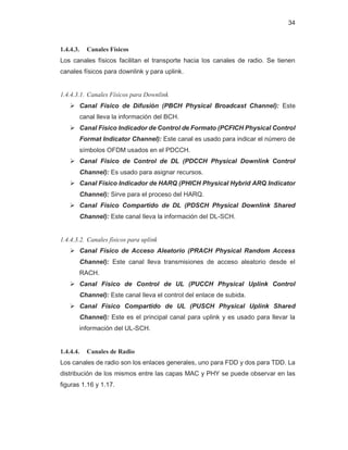 34
1.4.4.3. Canales Físicos
Los canales físicos facilitan el transporte hacia los canales de radio. Se tienen
canales físicos para downlink y para uplink.
1.4.4.3.1. Canales Físicos para Downlink
¾ Canal Físico de Difusión (PBCH Physical Broadcast Channel): Este
canal lleva la información del BCH.
¾ Canal Físico Indicador de Control de Formato (PCFICH Physical Control
Format Indicator Channel): Este canal es usado para indicar el número de
símbolos OFDM usados en el PDCCH.
¾ Canal Físico de Control de DL (PDCCH Physical Downlink Control
Channel): Es usado para asignar recursos.
¾ Canal Físico Indicador de HARQ (PHICH Physical Hybrid ARQ Indicator
Channel): Sirve para el proceso del HARQ.
¾ Canal Físico Compartido de DL (PDSCH Physical Downlink Shared
Channel): Este canal lleva la información del DL-SCH.
1.4.4.3.2. Canales físicos para uplink
¾ Canal Físico de Acceso Aleatorio (PRACH Physical Random Access
Channel): Este canal lleva transmisiones de acceso aleatorio desde el
RACH.
¾ Canal Físico de Control de UL (PUCCH Physical Uplink Control
Channel): Este canal lleva el control del enlace de subida.
¾ Canal Físico Compartido de UL (PUSCH Physical Uplink Shared
Channel): Este es el principal canal para uplink y es usado para llevar la
información del UL-SCH.
1.4.4.4. Canales de Radio
Los canales de radio son los enlaces generales, uno para FDD y dos para TDD. La
distribución de los mismos entre las capas MAC y PHY se puede observar en las
figuras 1.16 y 1.17.
 