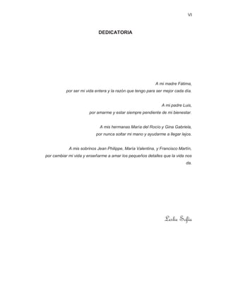 VI
DEDICATORIA
A mi madre Fátima,
por ser mi vida entera y la razón que tengo para ser mejor cada día.
A mi padre Luis,
por amarme y estar siempre pendiente de mi bienestar.
A mis hermanas María del Rocío y Gina Gabriela,
por nunca soltar mi mano y ayudarme a llegar lejos.
A mis sobrinos Jean Philippe, María Valentina, y Francisco Martín,
por cambiar mi vida y enseñarme a amar los pequeños detalles que la vida nos
da.
Leslie Sofía
 