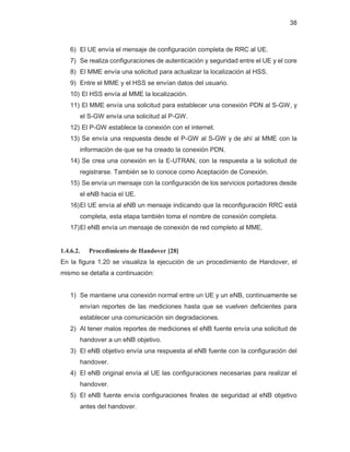 38
6) El UE envía el mensaje de configuración completa de RRC al UE.
7) Se realiza configuraciones de autenticación y seguridad entre el UE y el core
8) El MME envía una solicitud para actualizar la localización al HSS.
9) Entre el MME y el HSS se envían datos del usuario.
10) El HSS envía al MME la localización.
11) El MME envía una solicitud para establecer una conexión PDN al S-GW, y
el S-GW envía una solicitud al P-GW.
12) El P-GW establece la conexión con el internet.
13) Se envía una respuesta desde el P-GW al S-GW y de ahí al MME con la
información de que se ha creado la conexión PDN.
14) Se crea una conexión en la E-UTRAN, con la respuesta a la solicitud de
registrarse. También se lo conoce como Aceptación de Conexión.
15) Se envía un mensaje con la configuración de los servicios portadores desde
el eNB hacia el UE.
16)El UE envía al eNB un mensaje indicando que la reconfiguración RRC está
completa, esta etapa también toma el nombre de conexión completa.
17)El eNB envía un mensaje de conexión de red completo al MME.
1.4.6.2. Procedimiento de Handover [28]
En la figura 1.20 se visualiza la ejecución de un procedimiento de Handover, el
mismo se detalla a continuación:
1) Se mantiene una conexión normal entre un UE y un eNB, continuamente se
envían reportes de las mediciones hasta que se vuelven deficientes para
establecer una comunicación sin degradaciones.
2) Al tener malos reportes de mediciones el eNB fuente envía una solicitud de
handover a un eNB objetivo.
3) El eNB objetivo envía una respuesta al eNB fuente con la configuración del
handover.
4) El eNB original envía al UE las configuraciones necesarias para realizar el
handover.
5) El eNB fuente envía configuraciones finales de seguridad al eNB objetivo
antes del handover.
 
