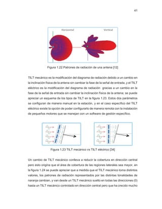 41
Figura 1.22 Patrones de radiación de una antena [12]
TILT mecánico es la modificación del diagrama de radiación debido a un cambio en
la inclinación física de la antena sin cambiar la fase de la señal de entrada, y el TILT
eléctrico es la modificación del diagrama de radiación gracias a un cambio en la
fase de la señal de entrada sin cambiar la inclinación física de la antena; se puede
apreciar un esquema de los tipos de TILT en la figura 1.23. Estos dos parámetros
se configuran de manera manual en la estación, y en el caso específico del TILT
eléctrico existe la opción de poder configurarlo de manera remota con la instalación
de pequeños motores que se manejan con un software de gestión específico.
Figura 1.23 TILT mecánico vs TILT eléctrico [34]
Un cambio de TILT mecánico conlleva a reducir la cobertura en dirección central
pero esto origina que el área de cobertura de las regiones laterales sea mayor, en
la figura 1.24 se puede apreciar que a medida que el TILT mecánico toma distintos
valores, los patrones de radiación representados por las distintas tonalidades de
naranja cambian, y van desde un TILT mecánico suelto en todas las direcciones (0)
hasta un TILT mecánico controlado en dirección central pero que ha crecido mucho
 