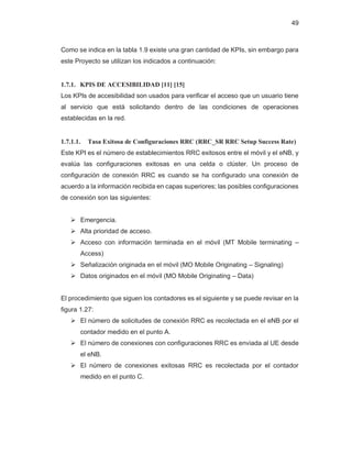 49
Como se indica en la tabla 1.9 existe una gran cantidad de KPIs, sin embargo para
este Proyecto se utilizan los indicados a continuación:
1.7.1. KPIS DE ACCESIBILIDAD [11] [15]
Los KPIs de accesibilidad son usados para verificar el acceso que un usuario tiene
al servicio que está solicitando dentro de las condiciones de operaciones
establecidas en la red.
1.7.1.1. Tasa Exitosa de Configuraciones RRC (RRC_SR RRC Setup Success Rate)
Este KPI es el número de establecimientos RRC exitosos entre el móvil y el eNB, y
evalúa las configuraciones exitosas en una celda o clúster. Un proceso de
configuración de conexión RRC es cuando se ha configurado una conexión de
acuerdo a la información recibida en capas superiores; las posibles configuraciones
de conexión son las siguientes:
¾ Emergencia.
¾ Alta prioridad de acceso.
¾ Acceso con información terminada en el móvil (MT Mobile terminating –
Access)
¾ Señalización originada en el móvil (MO Mobile Originating – Signaling)
¾ Datos originados en el móvil (MO Mobile Originating – Data)
El procedimiento que siguen los contadores es el siguiente y se puede revisar en la
figura 1.27:
¾ El número de solicitudes de conexión RRC es recolectada en el eNB por el
contador medido en el punto A.
¾ El número de conexiones con configuraciones RRC es enviada al UE desde
el eNB.
¾ El número de conexiones exitosas RRC es recolectada por el contador
medido en el punto C.
 