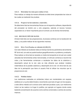 60
1.8.1.3. Determinar las rutas para realizar el test.
Para realizar un trabajo de manera eficiente se debe tener preparadas las rutas en
las cuales se realizarán las pruebas.
1.8.1.4. Preparar las herramientas y materiales.
Se debe tener listo las herramientas físicas con el respectivo software, dependiendo
del proveedor se tendrá uno u otro programa, además el recurso humano
capacitado es un factor importante para el correcto uso de dichas herramientas.
1.8.2. RECOLECCIÓN DE DATOS
Al tener todo listo con las preparaciones, el proceso continúa con la recolección de
datos, y se puede realizar de las siguientes maneras:
1.8.2.1. Drive Test (Pruebas en vehículo) [4] [20] [31]
Con este método se recolectan datos en tiempo real de los parámetros del ambiente
RF de la red, con esto se puede localizar geográficamente un problema y analizarlo.
Para realizar un drive test se necesita un medio de transporte en el cual van a estar
ubicadas las herramientas antes mencionadas, el vehículo comienza a recorrer las
rutas y las herramientas comienzan a recolectar los datos de la cobertura y
desempeño actual de la red, esto es más eficiente que analizar modelos
matemáticos de la posible cobertura y desempeño de la red. Un drive test da una
idea de la percepción que tiene el usuario final al utilizar los recursos que le
proporciona la red.
1.8.2.2. Medidas Indoor
Las mediciones realizadas en ambientes indoor son recolectadas con equipos
estáticos en un punto determinado o recorriendo a pie todo el lugar con los equipos,
a este último método se lo conoce como walk test (pruebas a pie). Las mediciones
indoor se las realiza si el lugar lo justifica, por ejemplo en lugares donde exista
bastante concentración de usuarios como centros comerciales o centros de eventos
masivos.
 