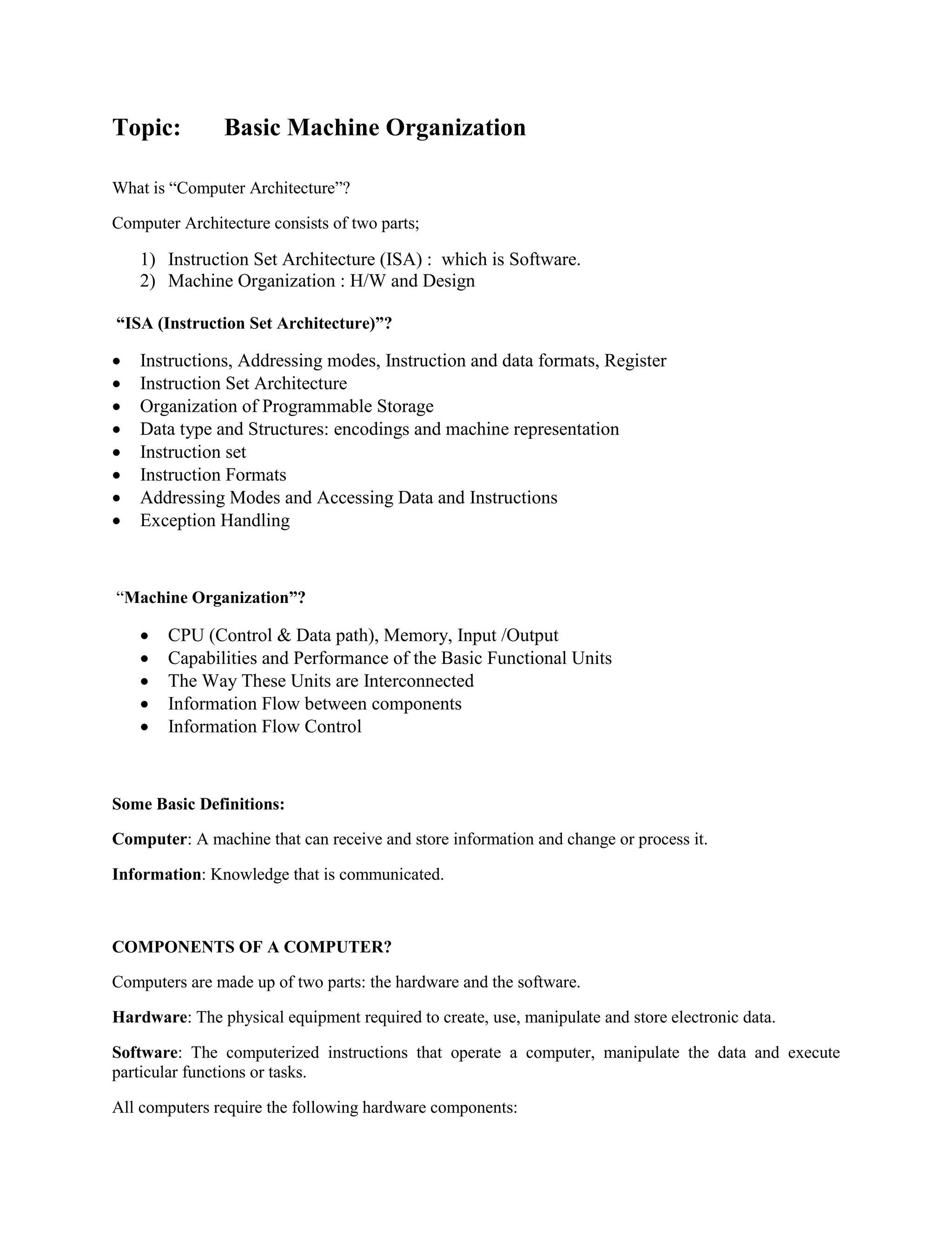 Topic: Basic Machine Organization
What is “Computer Architecture”?
Computer Architecture consists of two parts;
1) Instruction Set Architecture (ISA) : which is Software.
2) Machine Organization : H/W and Design
“ISA (Instruction Set Architecture)”?
 Instructions, Addressing modes, Instruction and data formats, Register
 Instruction Set Architecture
 Organization of Programmable Storage
 Data type and Structures: encodings and machine representation
 Instruction set
 Instruction Formats
 Addressing Modes and Accessing Data and Instructions
 Exception Handling
“Machine Organization”?
 CPU (Control & Data path), Memory, Input /Output
 Capabilities and Performance of the Basic Functional Units
 The Way These Units are Interconnected
 Information Flow between components
 Information Flow Control
Some Basic Definitions:
Computer: A machine that can receive and store information and change or process it.
Information: Knowledge that is communicated.
COMPONENTS OF A COMPUTER?
Computers are made up of two parts: the hardware and the software.
Hardware: The physical equipment required to create, use, manipulate and store electronic data.
Software: The computerized instructions that operate a computer, manipulate the data and execute
particular functions or tasks.
All computers require the following hardware components:
 
