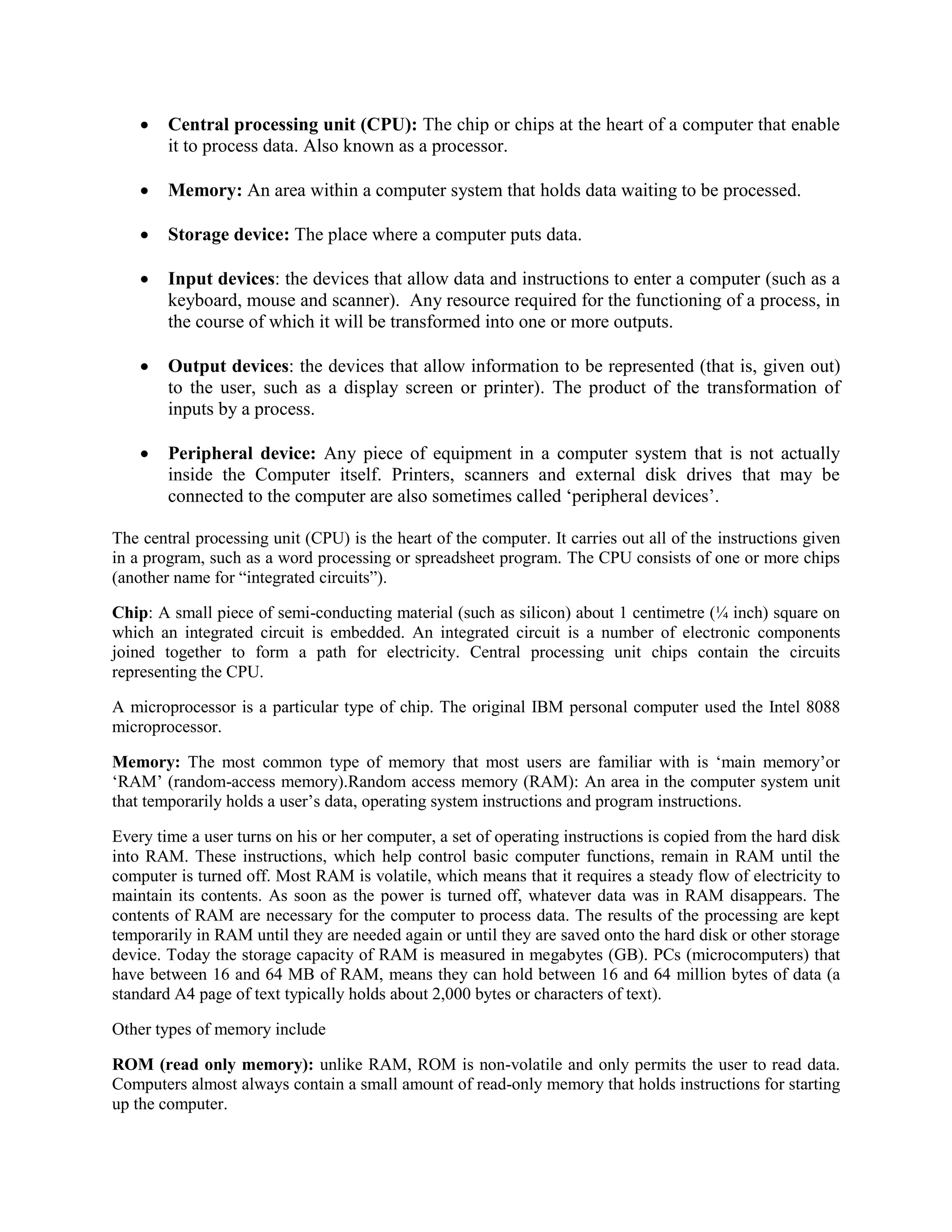  Central processing unit (CPU): The chip or chips at the heart of a computer that enable
it to process data. Also known as a processor.
 Memory: An area within a computer system that holds data waiting to be processed.
 Storage device: The place where a computer puts data.
 Input devices: the devices that allow data and instructions to enter a computer (such as a
keyboard, mouse and scanner). Any resource required for the functioning of a process, in
the course of which it will be transformed into one or more outputs.
 Output devices: the devices that allow information to be represented (that is, given out)
to the user, such as a display screen or printer). The product of the transformation of
inputs by a process.
 Peripheral device: Any piece of equipment in a computer system that is not actually
inside the Computer itself. Printers, scanners and external disk drives that may be
connected to the computer are also sometimes called „peripheral devices‟.
The central processing unit (CPU) is the heart of the computer. It carries out all of the instructions given
in a program, such as a word processing or spreadsheet program. The CPU consists of one or more chips
(another name for “integrated circuits”).
Chip: A small piece of semi-conducting material (such as silicon) about 1 centimetre (¼ inch) square on
which an integrated circuit is embedded. An integrated circuit is a number of electronic components
joined together to form a path for electricity. Central processing unit chips contain the circuits
representing the CPU.
A microprocessor is a particular type of chip. The original IBM personal computer used the Intel 8088
microprocessor.
Memory: The most common type of memory that most users are familiar with is „main memory‟or
„RAM‟ (random-access memory).Random access memory (RAM): An area in the computer system unit
that temporarily holds a user‟s data, operating system instructions and program instructions.
Every time a user turns on his or her computer, a set of operating instructions is copied from the hard disk
into RAM. These instructions, which help control basic computer functions, remain in RAM until the
computer is turned off. Most RAM is volatile, which means that it requires a steady flow of electricity to
maintain its contents. As soon as the power is turned off, whatever data was in RAM disappears. The
contents of RAM are necessary for the computer to process data. The results of the processing are kept
temporarily in RAM until they are needed again or until they are saved onto the hard disk or other storage
device. Today the storage capacity of RAM is measured in megabytes (GB). PCs (microcomputers) that
have between 16 and 64 MB of RAM, means they can hold between 16 and 64 million bytes of data (a
standard A4 page of text typically holds about 2,000 bytes or characters of text).
Other types of memory include
ROM (read only memory): unlike RAM, ROM is non-volatile and only permits the user to read data.
Computers almost always contain a small amount of read-only memory that holds instructions for starting
up the computer.
 