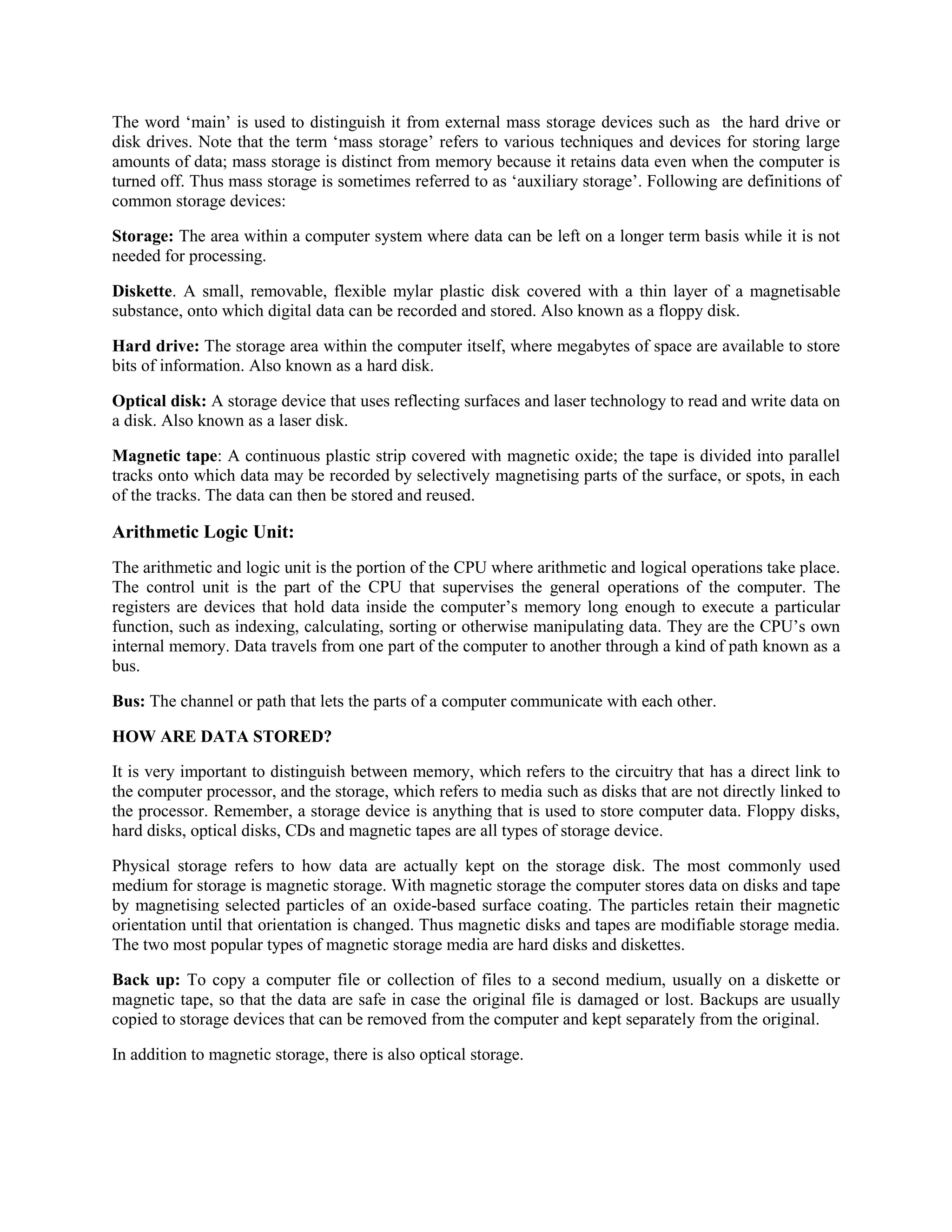 The word „main‟ is used to distinguish it from external mass storage devices such as the hard drive or
disk drives. Note that the term „mass storage‟ refers to various techniques and devices for storing large
amounts of data; mass storage is distinct from memory because it retains data even when the computer is
turned off. Thus mass storage is sometimes referred to as „auxiliary storage‟. Following are definitions of
common storage devices:
Storage: The area within a computer system where data can be left on a longer term basis while it is not
needed for processing.
Diskette. A small, removable, flexible mylar plastic disk covered with a thin layer of a magnetisable
substance, onto which digital data can be recorded and stored. Also known as a floppy disk.
Hard drive: The storage area within the computer itself, where megabytes of space are available to store
bits of information. Also known as a hard disk.
Optical disk: A storage device that uses reflecting surfaces and laser technology to read and write data on
a disk. Also known as a laser disk.
Magnetic tape: A continuous plastic strip covered with magnetic oxide; the tape is divided into parallel
tracks onto which data may be recorded by selectively magnetising parts of the surface, or spots, in each
of the tracks. The data can then be stored and reused.
Arithmetic Logic Unit:
The arithmetic and logic unit is the portion of the CPU where arithmetic and logical operations take place.
The control unit is the part of the CPU that supervises the general operations of the computer. The
registers are devices that hold data inside the computer‟s memory long enough to execute a particular
function, such as indexing, calculating, sorting or otherwise manipulating data. They are the CPU‟s own
internal memory. Data travels from one part of the computer to another through a kind of path known as a
bus.
Bus: The channel or path that lets the parts of a computer communicate with each other.
HOW ARE DATA STORED?
It is very important to distinguish between memory, which refers to the circuitry that has a direct link to
the computer processor, and the storage, which refers to media such as disks that are not directly linked to
the processor. Remember, a storage device is anything that is used to store computer data. Floppy disks,
hard disks, optical disks, CDs and magnetic tapes are all types of storage device.
Physical storage refers to how data are actually kept on the storage disk. The most commonly used
medium for storage is magnetic storage. With magnetic storage the computer stores data on disks and tape
by magnetising selected particles of an oxide-based surface coating. The particles retain their magnetic
orientation until that orientation is changed. Thus magnetic disks and tapes are modifiable storage media.
The two most popular types of magnetic storage media are hard disks and diskettes.
Back up: To copy a computer file or collection of files to a second medium, usually on a diskette or
magnetic tape, so that the data are safe in case the original file is damaged or lost. Backups are usually
copied to storage devices that can be removed from the computer and kept separately from the original.
In addition to magnetic storage, there is also optical storage.
 