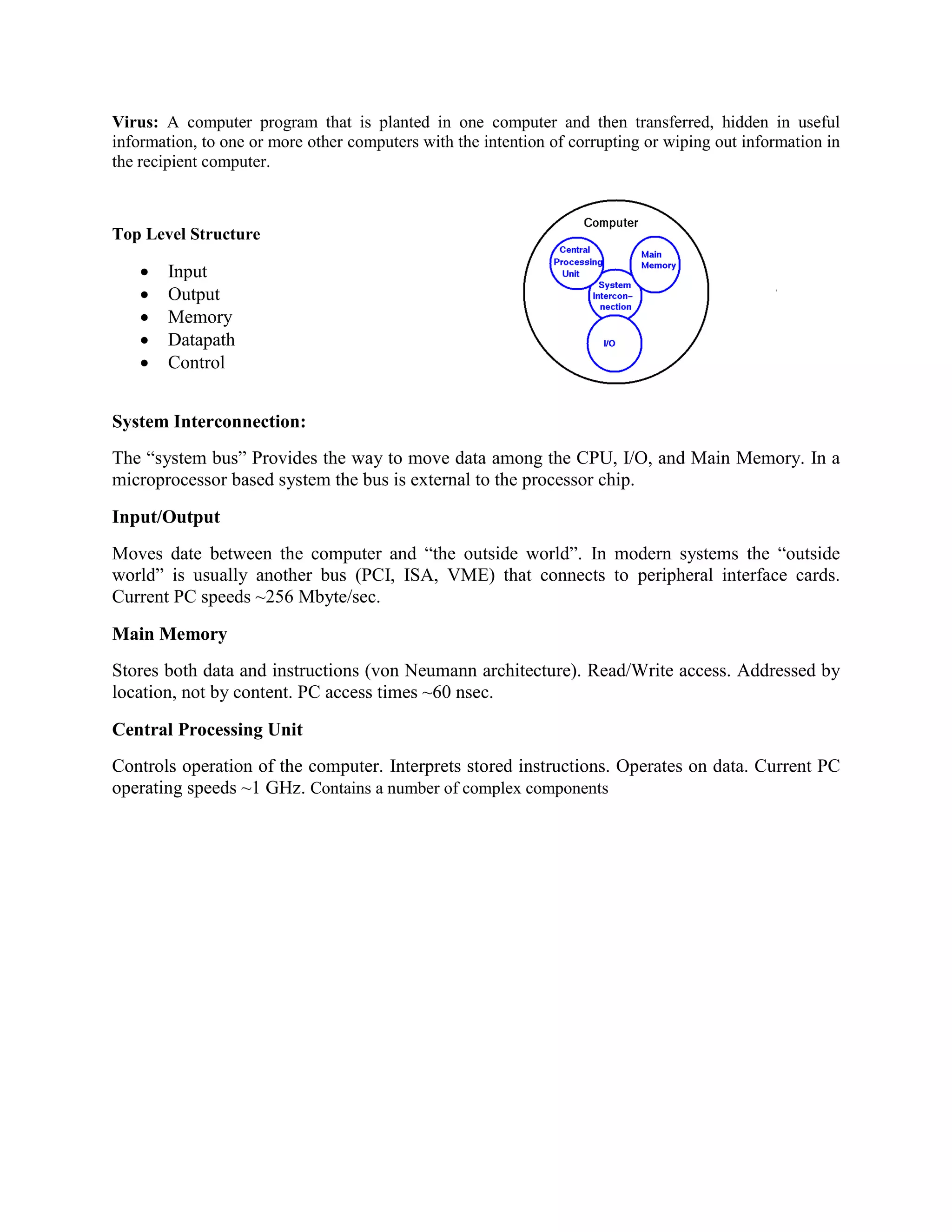 Virus: A computer program that is planted in one computer and then transferred, hidden in useful
information, to one or more other computers with the intention of corrupting or wiping out information in
the recipient computer.
Top Level Structure
 Input
 Output
 Memory
 Datapath
 Control
System Interconnection:
The “system bus” Provides the way to move data among the CPU, I/O, and Main Memory. In a
microprocessor based system the bus is external to the processor chip.
Input/Output
Moves date between the computer and “the outside world”. In modern systems the “outside
world” is usually another bus (PCI, ISA, VME) that connects to peripheral interface cards.
Current PC speeds ~256 Mbyte/sec.
Main Memory
Stores both data and instructions (von Neumann architecture). Read/Write access. Addressed by
location, not by content. PC access times ~60 nsec.
Central Processing Unit
Controls operation of the computer. Interprets stored instructions. Operates on data. Current PC
operating speeds ~1 GHz. Contains a number of complex components
 