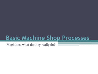 Basic Machine Shop Processes Machines, what do they really do? 