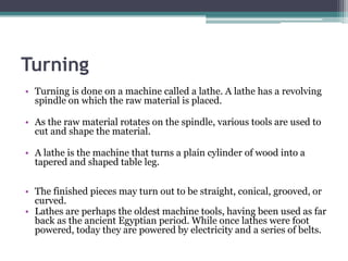 TurningTurning is done on a machine called a lathe. A lathe has a revolving spindle on which the raw material is placed. As the raw material rotates on the spindle, various tools are used to cut and shape the material. A lathe is the machine that turns a plain cylinder of wood into a tapered and shaped table leg.The finished pieces may turn out to be straight, conical, grooved, or curved. Lathes are perhaps the oldest machine tools, having been used as far back as the ancient Egyptian period. While once lathes were foot powered, today they are powered by electricity and a series of belts.