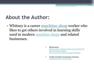 About the Author:Whitney is a career machine shop worker who likes to get others involved in learning skills used in modern machine shops and related businesses.Read more: http://www.articlesnatch.com/Article/Basic-Machine-Shop-Processes/979785#ixzz0gnd4hNQq