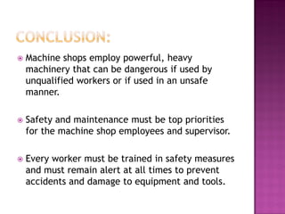    Machine shops employ powerful, heavy
    machinery that can be dangerous if used by
    unqualified workers or if used in an unsafe
    manner.

   Safety and maintenance must be top priorities
    for the machine shop employees and supervisor.

   Every worker must be trained in safety measures
    and must remain alert at all times to prevent
    accidents and damage to equipment and tools.
 
