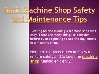 •Setting up and running a machine shop isn't
easy. There are many things to consider
before even beginning to use the equipment
in a machine shop.

Here are the procedures to follow to
ensure safety and to keep the machine
shop running efficiently.
 