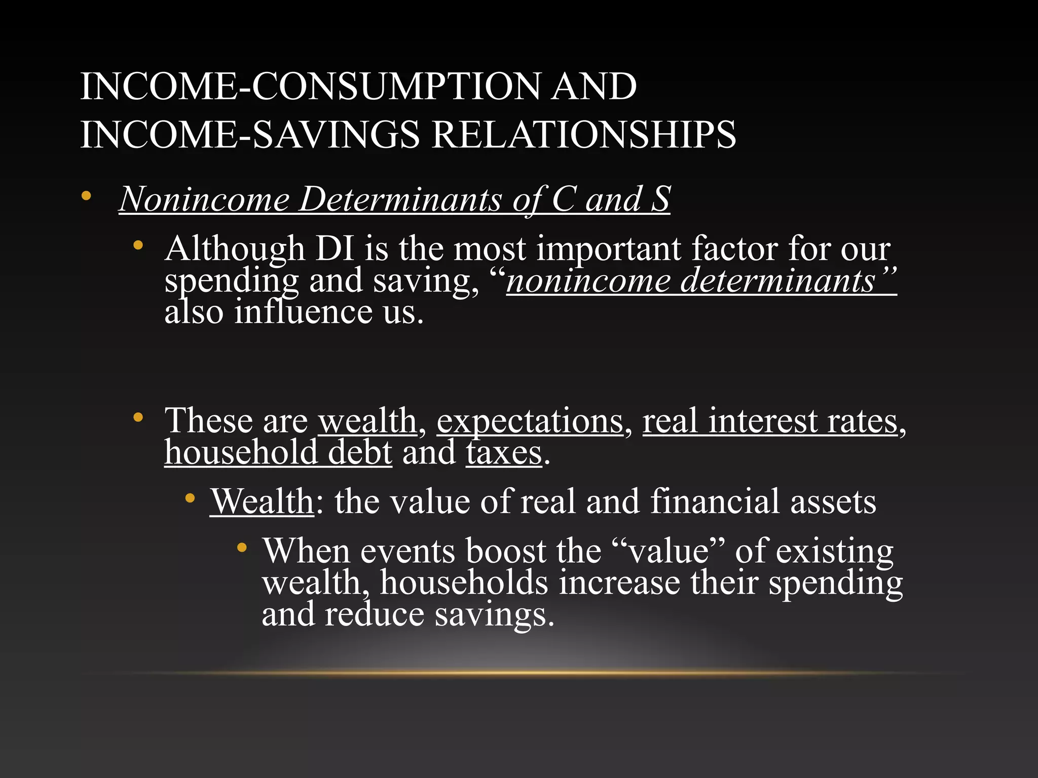 INCOME-CONSUMPTION AND
INCOME-SAVINGS RELATIONSHIPS
• Nonincome Determinants of C and S
• Although DI is the most important factor for our
spending and saving, “nonincome determinants”
also influence us.
• These are wealth, expectations, real interest rates,
household debt and taxes.
• Wealth: the value of real and financial assets
• When events boost the “value” of existing
wealth, households increase their spending
and reduce savings.

 