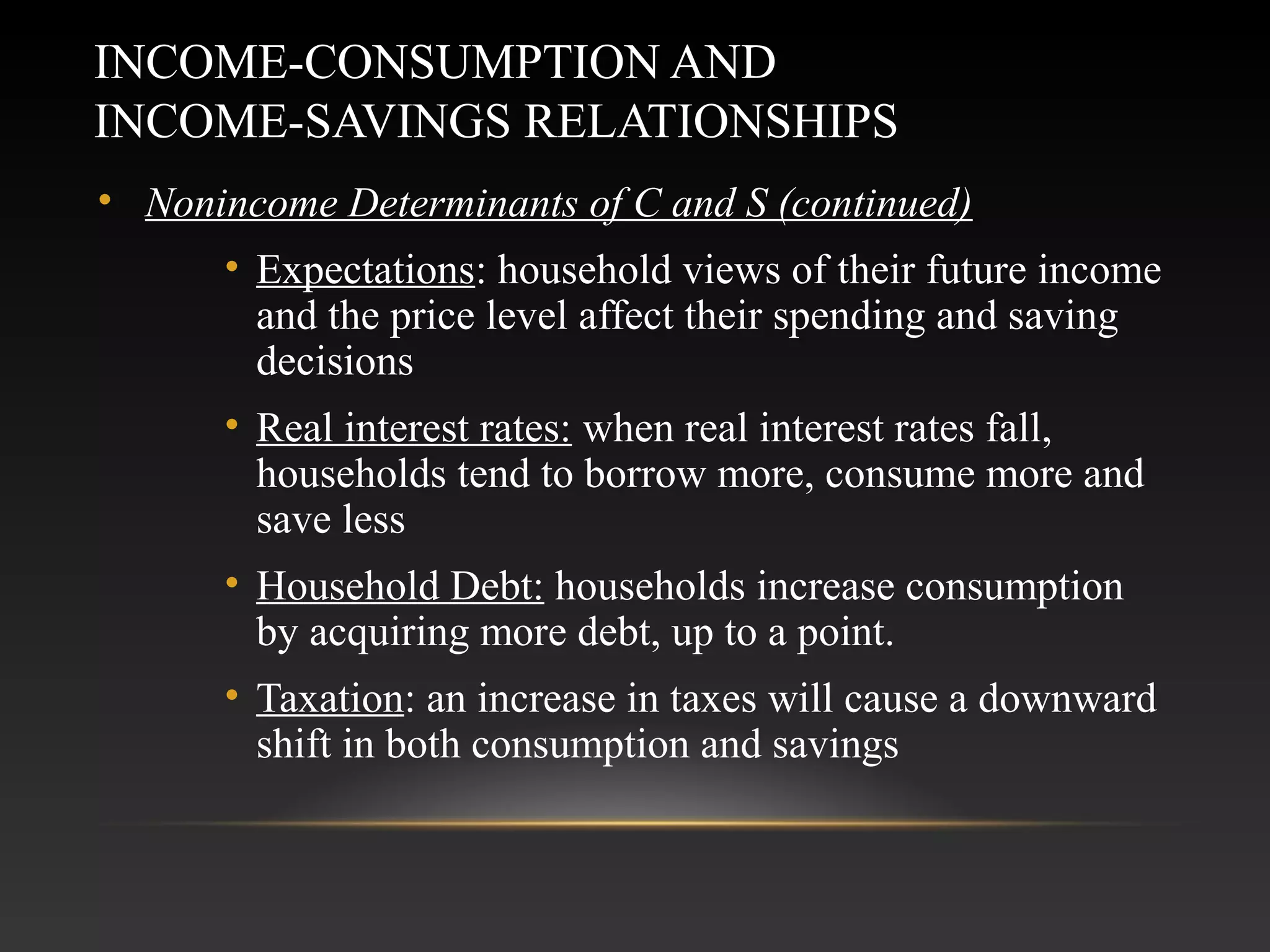 INCOME-CONSUMPTION AND
INCOME-SAVINGS RELATIONSHIPS
• Nonincome Determinants of C and S (continued)
• Expectations: household views of their future income
and the price level affect their spending and saving
decisions
• Real interest rates: when real interest rates fall,
households tend to borrow more, consume more and
save less
• Household Debt: households increase consumption
by acquiring more debt, up to a point.
• Taxation: an increase in taxes will cause a downward
shift in both consumption and savings

 