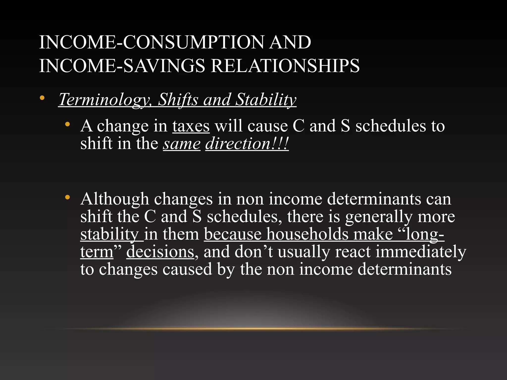 INCOME-CONSUMPTION AND
INCOME-SAVINGS RELATIONSHIPS
• Terminology, Shifts and Stability
• A change in taxes will cause C and S schedules to
shift in the same direction!!!
• Although changes in non income determinants can
shift the C and S schedules, there is generally more
stability in them because households make “longterm” decisions, and don’t usually react immediately
to changes caused by the non income determinants

 