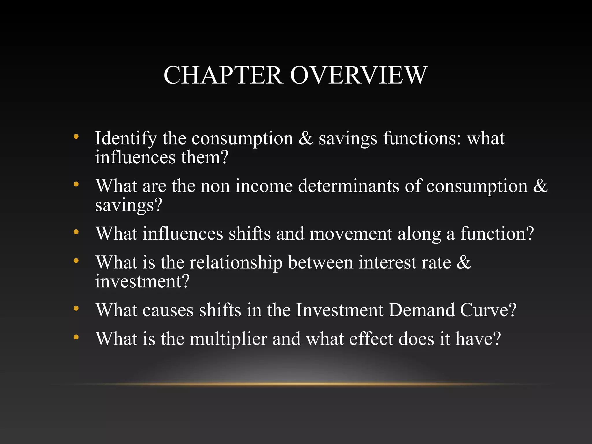 CHAPTER OVERVIEW
• Identify the consumption & savings functions: what
influences them?
• What are the non income determinants of consumption &
savings?
• What influences shifts and movement along a function?
• What is the relationship between interest rate &
investment?
• What causes shifts in the Investment Demand Curve?
• What is the multiplier and what effect does it have?

 